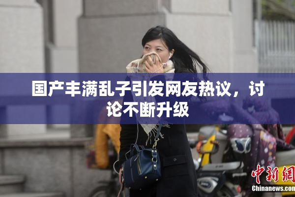 国产丰满乱子引发网友热议，讨论不断升级