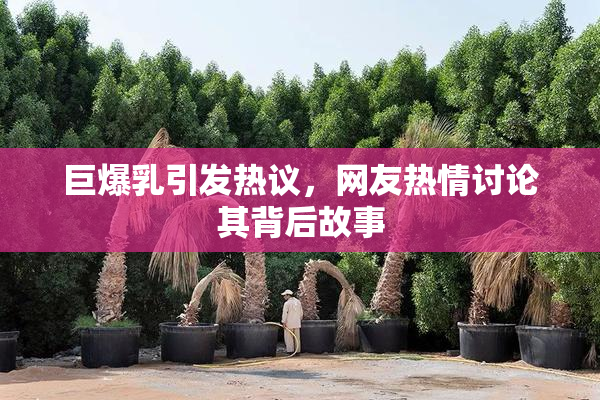巨爆乳引发热议，网友热情讨论其背后故事
