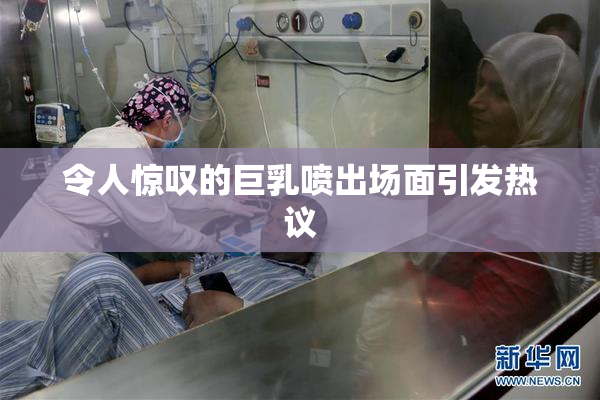 令人惊叹的巨乳喷出场面引发热议