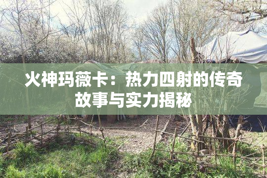 火神玛薇卡：热力四射的传奇故事与实力揭秘