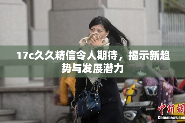17c久久精信令人期待，揭示新趋势与发展潜力