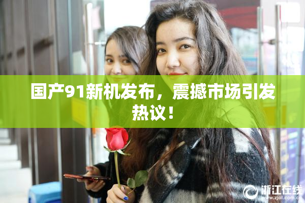 国产91新机发布，震撼市场引发热议！
