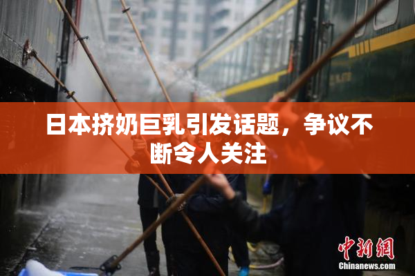日本挤奶巨乳引发话题，争议不断令人关注