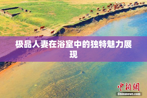 极品人妻在浴室中的独特魅力展现
