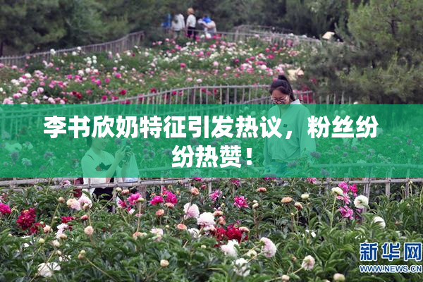 李书欣奶特征引发热议，粉丝纷纷热赞！