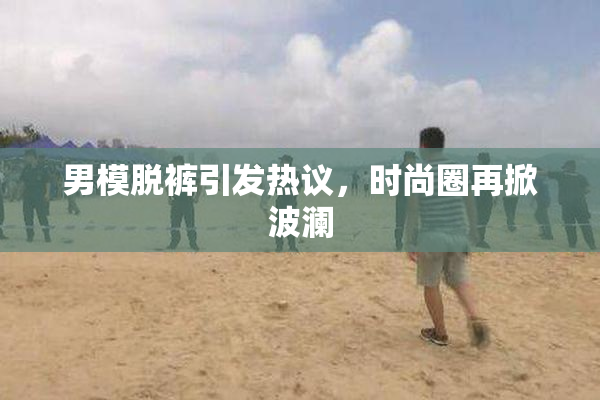 男模脱裤引发热议，时尚圈再掀波澜