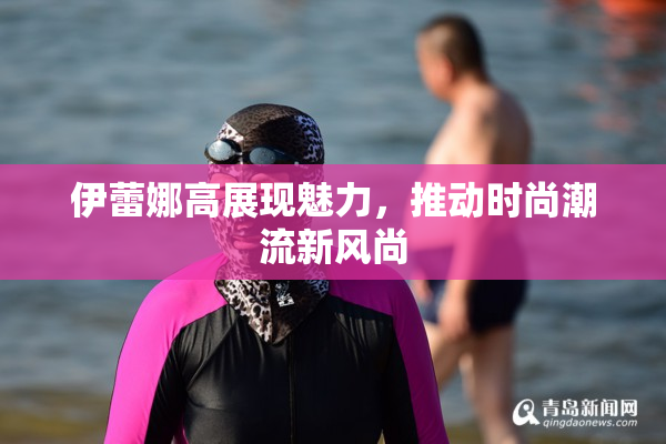 伊蕾娜高展现魅力，推动时尚潮流新风尚