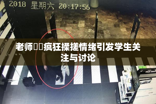 老师❌‌疯狂揉搓情绪引发学生关注与讨论