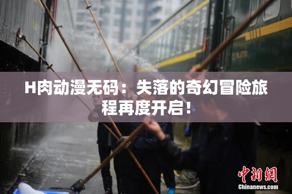 H肉动漫无码：失落的奇幻冒险旅程再度开启！