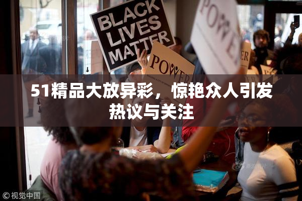 51精品大放异彩，惊艳众人引发热议与关注