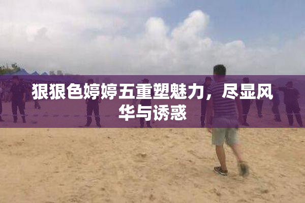 狠狠色婷婷五重塑魅力，尽显风华与诱惑