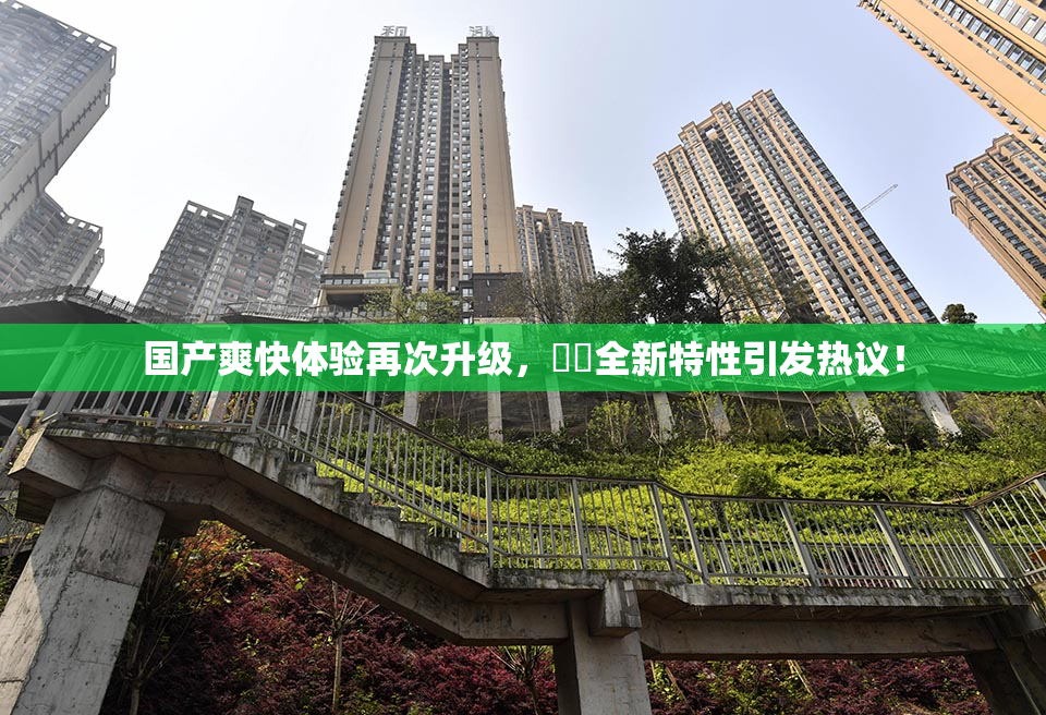 国产爽快体验再次升级，❌‌全新特性引发热议！