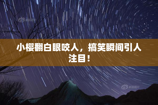 小樱翻白眼咬人，搞笑瞬间引人注目！