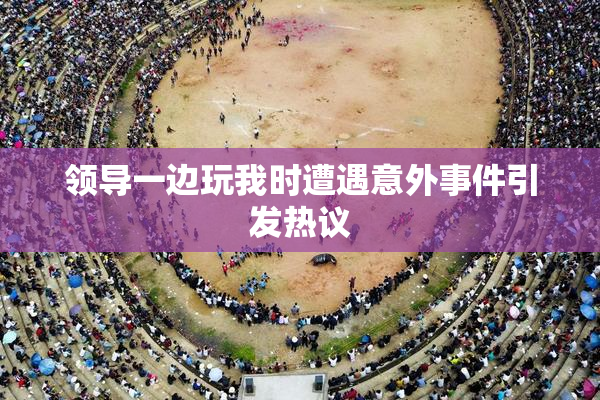 领导一边玩我时遭遇意外事件引发热议