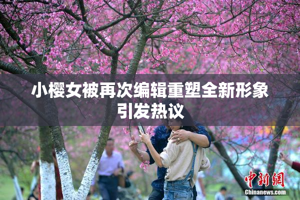 小樱女被再次编辑重塑全新形象引发热议