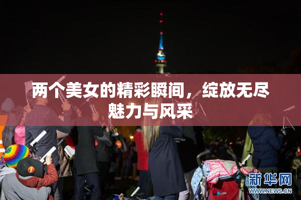 两个美女的精彩瞬间，绽放无尽魅力与风采