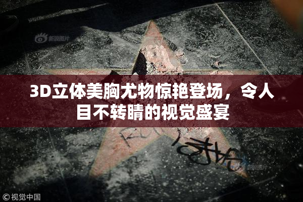 3D立体美胸尤物惊艳登场，令人目不转睛的视觉盛宴