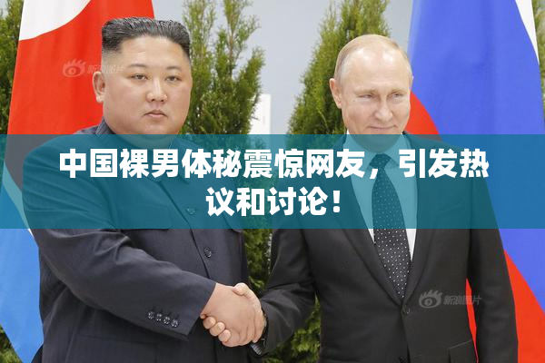 中国裸男体秘震惊网友，引发热议和讨论！