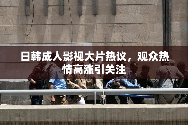 日韩成人影视大片热议，观众热情高涨引关注