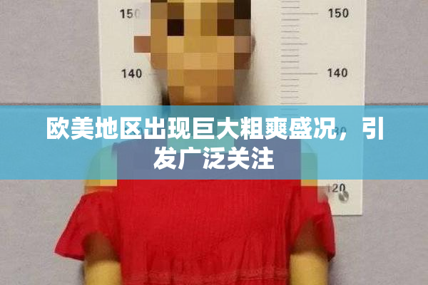 欧美地区出现巨大粗爽盛况，引发广泛关注