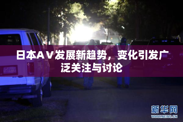 日本AⅤ发展新趋势，变化引发广泛关注与讨论