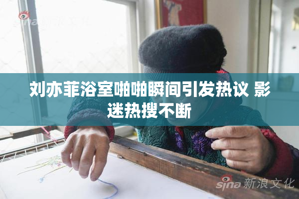 刘亦菲浴室啪啪瞬间引发热议 影迷热搜不断