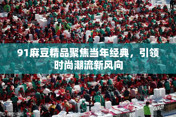 91麻豆精品聚焦当年经典，引领时尚潮流新风向