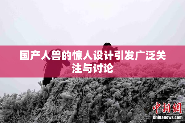 国产人兽的惊人设计引发广泛关注与讨论