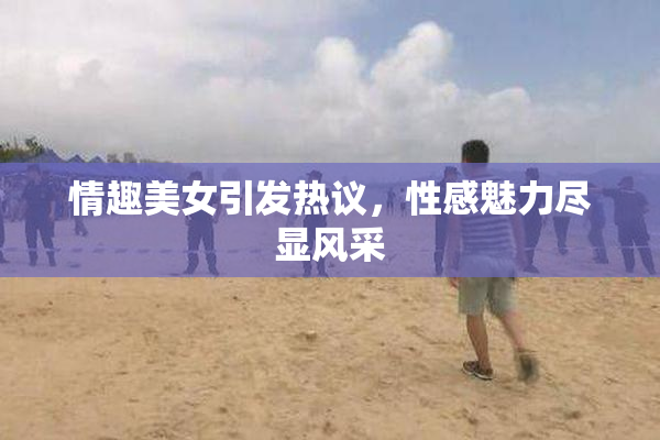 情趣美女引发热议，性感魅力尽显风采