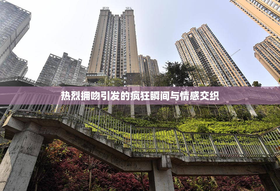 热烈拥吻引发的疯狂瞬间与情感交织
