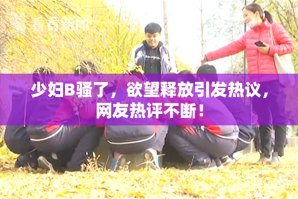 少妇B骚了，欲望释放引发热议，网友热评不断！