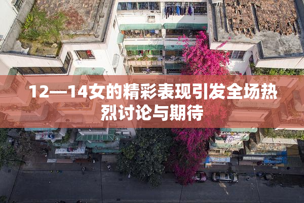 12—14女的精彩表现引发全场热烈讨论与期待