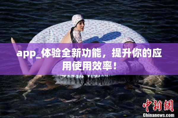 app_体验全新功能，提升你的应用使用效率！