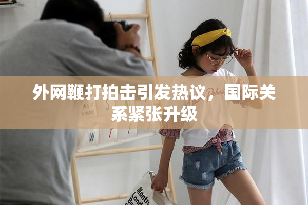 外网鞭打拍击引发热议，国际关系紧张升级