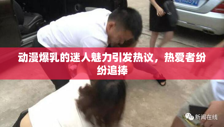 动漫爆乳的迷人魅力引发热议，热爱者纷纷追捧