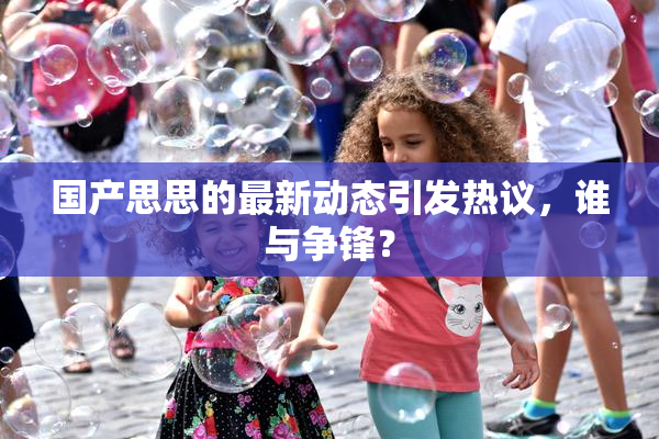 国产思思的最新动态引发热议，谁与争锋？