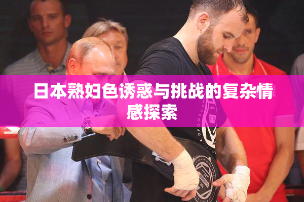 日本熟妇色诱惑与挑战的复杂情感探索