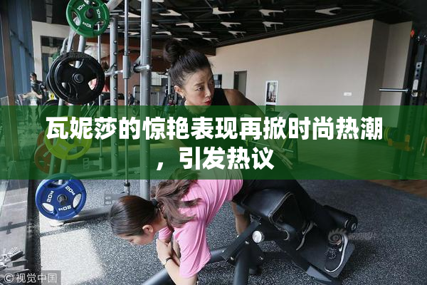 瓦妮莎的惊艳表现再掀时尚热潮，引发热议
