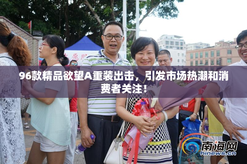 96款精品欲望A重装出击，引发市场热潮和消费者关注！