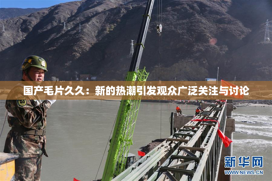 国产毛片久久：新的热潮引发观众广泛关注与讨论