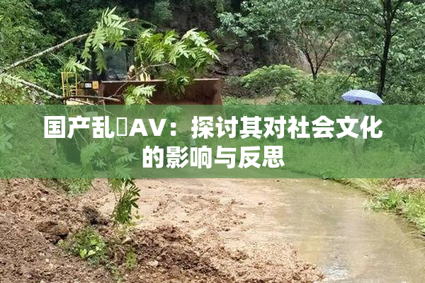 国产乱婬AV：探讨其对社会文化的影响与反思