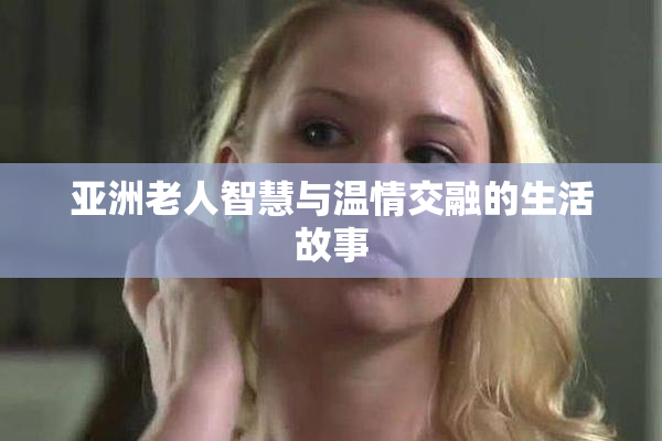 亚洲老人智慧与温情交融的生活故事