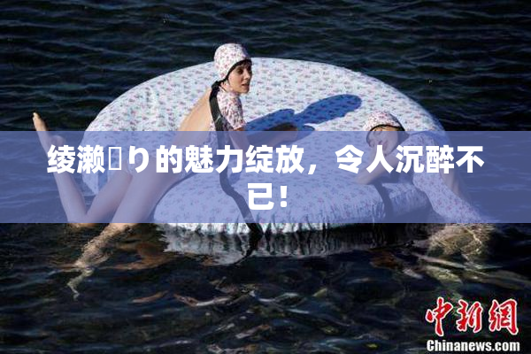 绫濑✿り的魅力绽放，令人沉醉不已！