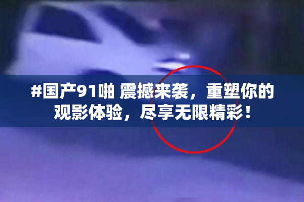 #国产91啪 震撼来袭，重塑你的观影体验，尽享无限精彩！