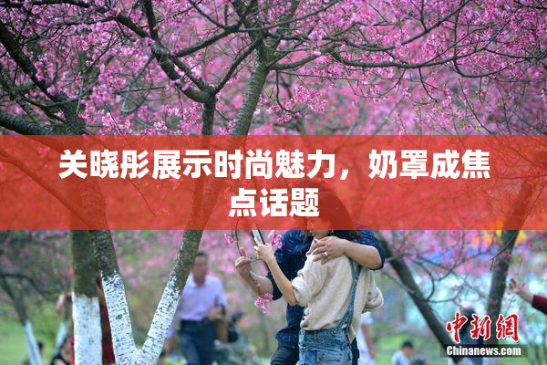 关晓彤展示时尚魅力，奶罩成焦点话题