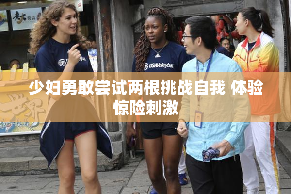 少妇勇敢尝试两根挑战自我 体验惊险刺激