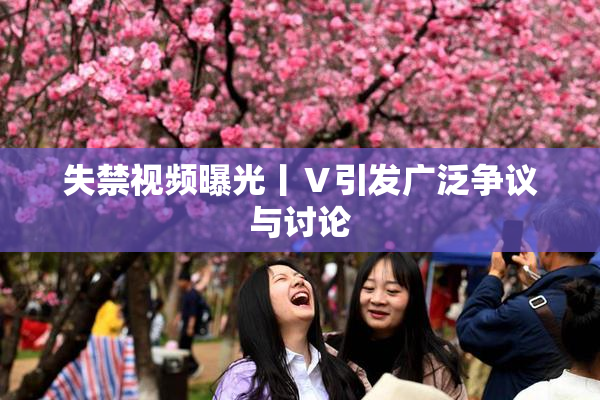 失禁视频曝光丨Ⅴ引发广泛争议与讨论