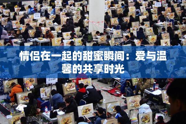情侣在一起的甜蜜瞬间：爱与温馨的共享时光
