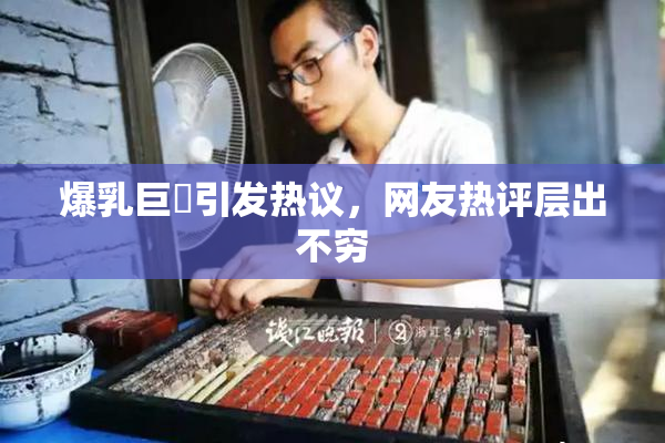 爆乳巨凥引发热议，网友热评层出不穷