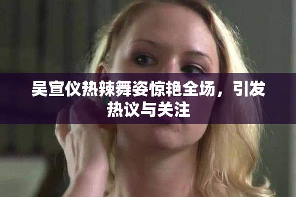 吴宣仪热辣舞姿惊艳全场，引发热议与关注